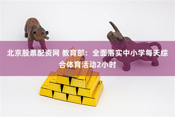 北京股票配资网 教育部：全面落实中小学每天综合体育活动2小时