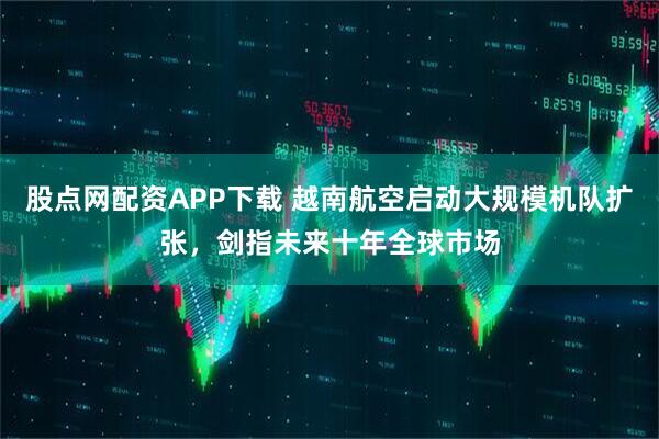 股点网配资APP下载 越南航空启动大规模机队扩张，剑指未来十年全球市场