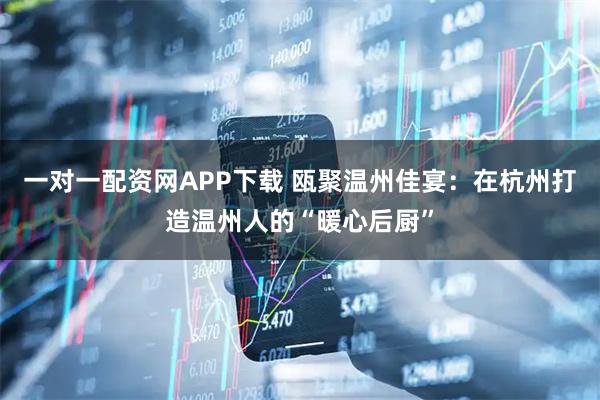 一对一配资网APP下载 瓯聚温州佳宴：在杭州打造温州人的“暖心后厨”