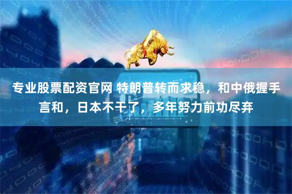 专业股票配资官网 特朗普转而求稳，和中俄握手言和，日本不干了，多年努力前功尽弃