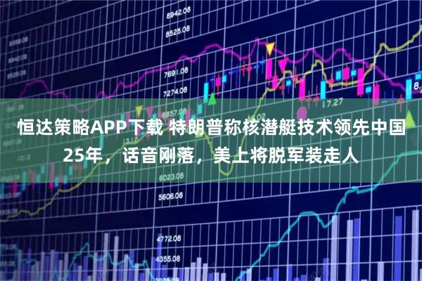 恒达策略APP下载 特朗普称核潜艇技术领先中国25年，话音刚落，美上将脱军装走人