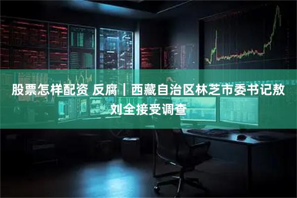 股票怎样配资 反腐｜西藏自治区林芝市委书记敖刘全接受调查