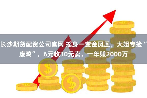 长沙期货配资公司官网 摇身一变金凤凰，大姐专捡“废鸡”，6元收30元卖，一年赚2000万