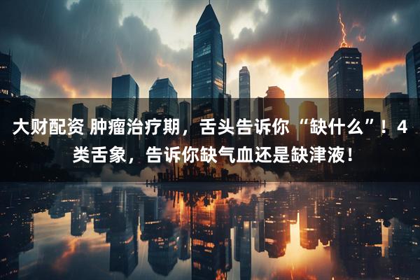 大财配资 肿瘤治疗期，舌头告诉你 “缺什么”！4 类舌象，告诉你缺气血还是缺津液！