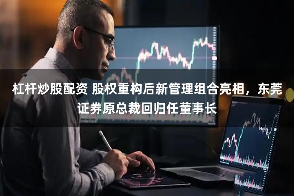 杠杆炒股配资 股权重构后新管理组合亮相，东莞证券原总裁回归任董事长