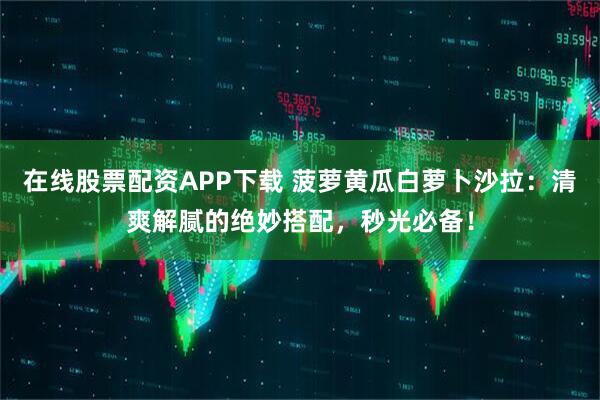 在线股票配资APP下载 菠萝黄瓜白萝卜沙拉：清爽解腻的绝妙搭配，秒光必备！