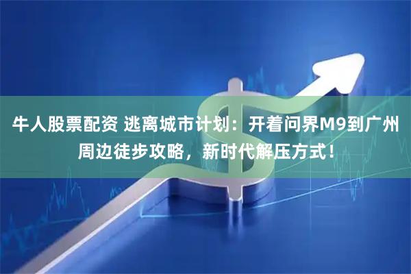 牛人股票配资 逃离城市计划：开着问界M9到广州周边徒步攻略，新时代解压方式！