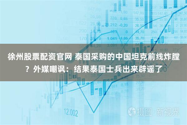徐州股票配资官网 泰国采购的中国坦克前线炸膛？外媒嘲讽：结果泰国士兵出来辟谣了