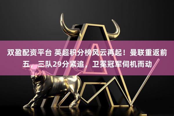 双盈配资平台 英超积分榜风云再起！曼联重返前五，三队29分紧追，卫冕冠军伺机而动