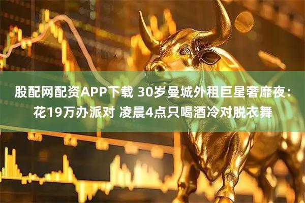 股配网配资APP下载 30岁曼城外租巨星奢靡夜：花19万办派对 凌晨4点只喝酒冷对脱衣舞
