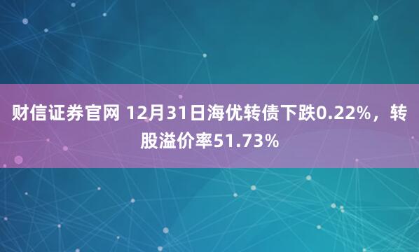 财信证券官网 12月31日海优转债下跌0.22%，转股溢价率51.73%