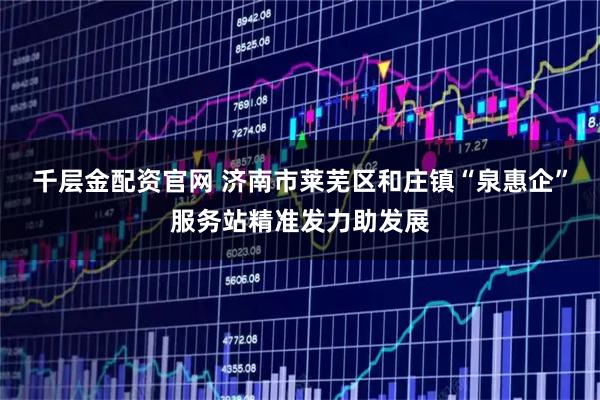 千层金配资官网 济南市莱芜区和庄镇“泉惠企”服务站精准发力助发展