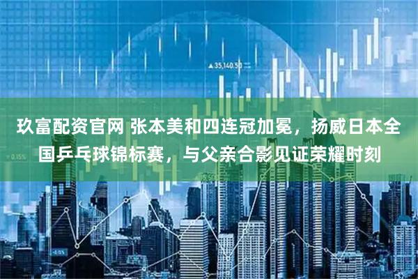 玖富配资官网 张本美和四连冠加冕，扬威日本全国乒乓球锦标赛，与父亲合影见证荣耀时刻