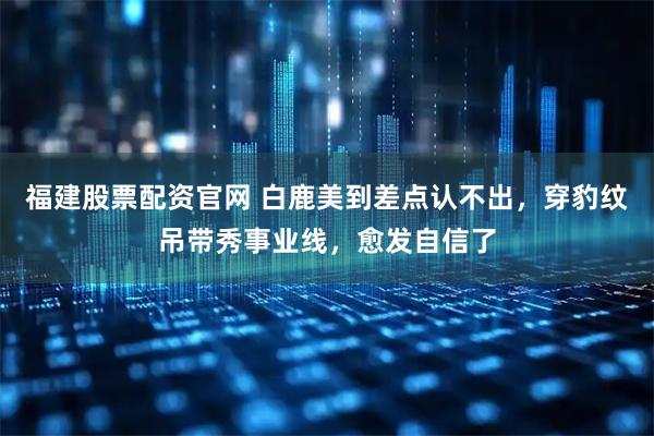 福建股票配资官网 白鹿美到差点认不出，穿豹纹吊带秀事业线，愈发自信了