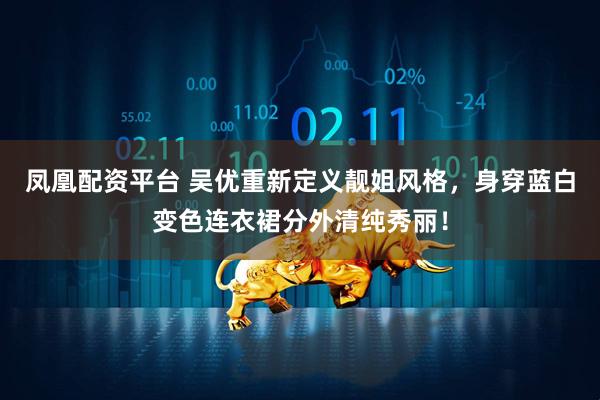 凤凰配资平台 吴优重新定义靓姐风格，身穿蓝白变色连衣裙分外清纯秀丽！