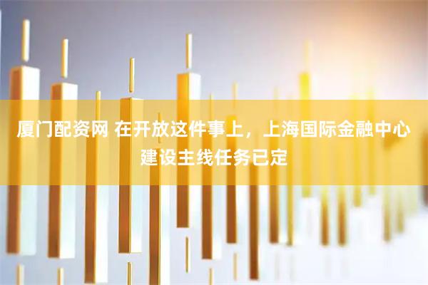 厦门配资网 在开放这件事上，上海国际金融中心建设主线任务已定
